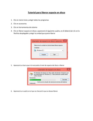 Tutorial para liberar espacio en disco
1. Clic en menú inicio y elegir todos los programas
2. Clic en accesorios
3. Clic en herramientas de sistema
4. Clic en liberar espacio en disco y aparecerá el siguiente cuadro, en él deberá dar clic en la
flechita desplegable y elegir la unidad que quiere liberar
5. Aparecerá un barra que irá marcando el nivel de espacio del disco a liberar
6. Aparecerá un cuadro en el que se checará lo que se desea liberar
 