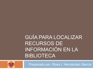 Guíaparalocalizarrecursos de información en la biblioteca Preparadopor: Rosa I. HernándezGarcía 