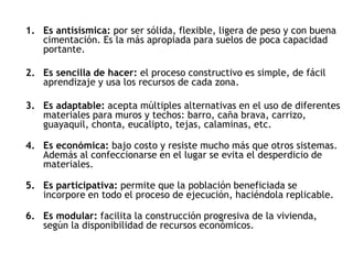 1. Es antisísmica: por ser sólida, flexible, ligera de peso y con buena
cimentación. Es la más apropiada para suelos de poca capacidad
portante.
2. Es sencilla de hacer: el proceso constructivo es simple, de fácil
aprendizaje y usa los recursos de cada zona.
3. Es adaptable: acepta múltiples alternativas en el uso de diferentes
materiales para muros y techos: barro, caña brava, carrizo,
guayaquil, chonta, eucalipto, tejas, calaminas, etc.
4. Es económica: bajo costo y resiste mucho más que otros sistemas.
Además al confeccionarse en el lugar se evita el desperdicio de
materiales.
5. Es participativa: permite que la población beneficiada se
incorpore en todo el proceso de ejecución, haciéndola replicable.
6. Es modular: facilita la construcción progresiva de la vivienda,
según la disponibilidad de recursos económicos.
 
