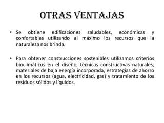 OTRAS VENTAJAS
• Se obtiene edificaciones saludables, económicas y
confortables utilizando al máximo los recursos que la
naturaleza nos brinda.
• Para obtener construcciones sostenibles utilizamos criterios
bioclimáticos en el diseño, técnicas constructivas naturales,
materiales de baja energía incorporada, estrategias de ahorro
en los recursos (agua, electricidad, gas) y tratamiento de los
residuos sólidos y líquidos.
 