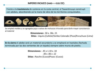 IMPERIO INCAICO (1440----1535 DC)
Frente a la inexistencia de canteras en la costa central, el Tawantinsuyo construyó
con adobes, absorbiendo así la mano de obra de los territorios conquistados.
Se empleó moldes y se agregaba paja o valvas de moluscos triturado para darle mayor consistencia
al material
Dimensiones: .50 x .30x .15
Sitios : Uquira (Cañete)Tambo Colorado (Pisco)Puruchuco (Lima)
En la sierra el adobe será un material secundario y se empleará en hastíales (fachada
terminada por las dos vertientes de un tejado) siempre sobre muros de piedra.
Dimensiones : .45 x 1.10 x .10
.30 x .06 x .12
Sitios : Racche (Cusco)Pisacc (Cusco)
 