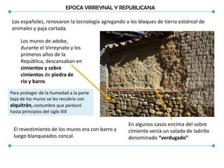 EPOCA VIRREYNAL Y REPUBLICANA
Los españoles, renovaron la tecnología agregando a los bloques de tierra estiércol de
animales y paja cortada.
Los muros de adobe,
durante el Virreynato y los
primeros años de la
República, descansaban en
cimientos y sobre
cimientos de piedra de
río y barro.
En algunos casos encima del sobre
cimiento venía un solado de ladrillo
denominado “verdugado”
Para proteger de la humedad a la parte
baja de los muros se les recubría con
alquitrán, costumbre que perduró
hasta principios del siglo XIX
El revestimiento de los muros era con barro y
luego blanqueados concal.
 