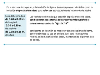 En la sierra se incorporan, a la tradición indígena, los conceptos occidentales como la
inclusión de piezas de madera para reforzar estructuralmente los muros de adobe
Los adobes medían
de 0.40 a 0.60 m.
de longitud;
0.20 a 0.30 m.
de ancho y
de 0.10 a 0.15 m.
de altura
Los fuertes terremotos que sacuden especialmente la costa,
condicionaron los sistemas constructivos introduciendo el
sistema constructivo de “quincha”
consistente en la unión de madera y caña recubierta de barro,
generalizándose su uso en el siglo XVIII para los segundos
niveles, en la mayoría de los casos, manteniendo el primer piso
de adobe.
 