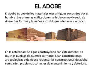 El adobe es uno de los materiales mas antiguos conocidos por el
hombre. Las primeras edificaciones se hicieron moldeando de
diferentes formas y tamaños estos bloques de tierra sin cocer.
En la actualidad, se sigue construyendo con este material en
muchos pueblos de nuestro territorio. Sean construcciones
arqueológicas o de época reciente, las construcciones de adobe
comparten problemas comunes de mantenimiento y deterioro.
EL ADOBE
 