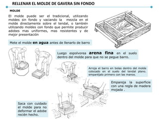 RELLENAR EL MOLDE DE GAVERA SIN FONDO
MOLDE
El molde puede ser el tradicional, utilizando
moldes sin fondo y vaciando la mezcla en el
molde directamente sobre el tendal, o también
utilizando moldes con fondo que permite producir
adobes mas uniformes, mas resistentes y de
mejor presentación
Mete el molde en agua antes de llenarlo de barro
Luego espolvorea arena fina en el suelo
dentro del molde para que no se pegue barro.
Arroja el barro en bolas dentro del molde
colocado en el suelo del tendal plano.
emparéjalo primero con las manos.
Empareja la superficie
con una regla de madera
mojada .
Saca con cuidado
el molde para no
deformar el adobe
recién hecho.
 