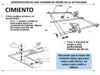 CONSTRUCCION DE UNA VIVIENDA DE ADOBE EN LA ACTUALIDAD
• Cómo realizar el trazo y la
excavación:
– Paso 1: Limpia y nivela el
área sobre que la se
construirá la vivienda. Marca
los muros con tiza de
acuerdo al plano.
 Paso 2: Excava la
zanja a una
profundidad
mínima de 60 cm.
Recuerda que la base del
cimiento debe apoyarse
sobre suelo firme y no
sobre suelo suelto o
relleno.
CIMIENTO
 