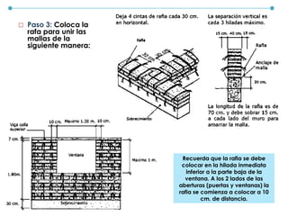  Paso 3: Coloca la
rafa para unir las
mallas de la
siguiente manera:
Recuerda que la rafia se debe
colocar en la hilada inmediata
inferior a la parte baja de la
ventana. A los 2 lados de las
aberturas (puertas y ventanas) la
rafia se comienza a colocar a 10
cm. de distancia.
 