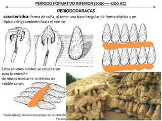 PERIODO FORMATIVO INFERIOR (2000----1200 AC)
PERIODOPARACAS
característica: forma de cuña, al tener una base irregular de forma elíptica y un
típico adelgazamiento hacia el vértice.
Estos mismos adobes se emplearon
para la erección
de muros mediante la técnica de
«doble cara»,
Típico aparejo constructivo propio de la tradición
Paracas
 