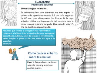 PROTECCION DE MUROS
Cómo tarrajear los muros:
Es recomendable que tarrajees en dos capas: la
primera de aproximadamente 2.5 cm. y la segunda
de 0.5 cm. para desaparecer las fisuras de la capa
anterior. Utiliza la misma mezcla del mortero para la
primera capa y para la delgada. Usa paja de solo 1.5
cm. en la última capa delgada.
Recuerda que cuando el tarrajeo se raja se debilita su
resistencia a la lluvia. Esto se puede solucionar agregando
paja al barro. Además, antes de colocar el revestimiento,
debes limpiar el polvo y dar una mano de agua a la
superficie
del muro.
Cómo colocar el barro
sobre las mallas:
Paso 1: Coloca bolas de barro
sobre la pared y apriétalas
con las manos.
EL ACABADO
 