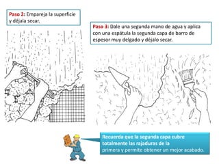 Paso 2: Empareja la superficie
y déjala secar.
Paso 3: Dale una segunda mano de agua y aplica
con una espátula la segunda capa de barro de
espesor muy delgado y déjalo secar.
Recuerda que la segunda capa cubre
totalmente las rajaduras de la
primera y permite obtener un mejor acabado.
 