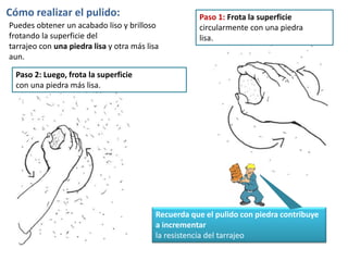 Puedes obtener un acabado liso y brilloso
frotando la superficie del
tarrajeo con una piedra lisa y otra más lisa
aun.
Cómo realizar el pulido: Paso 1: Frota la superficie
circularmente con una piedra
lisa.
Recuerda que el pulido con piedra contribuye
a incrementar
la resistencia del tarrajeo
Paso 2: Luego, frota la superficie
con una piedra más lisa.
 