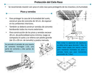 Protección del Cielo Raso
• Se recomienda revestir con yeso el cielo raso para protegerlo de los insectos y la humedad.
• Para proteger la casa de la humedad del suelo,
construir piso de concreto de 10 cm. de espesor
en los ambientes interiores.
• También se deberá construir veredas de concreto
bordeando todos los muros exteriores.
• Para construcción de los pisos y veredas excavar
20 cm. de profundidad como mínimo, luego se
compacta el suelo y se rellena con piedra grande
(de 15 a 20 cm. de tamaño) y piedra menuda.
Pisos y veredas
Se procede al vaciado de una mezcla
de cemento hormigón 1:10, una
parte de cemento y diez partes de
hormigón.
Para evitar la aparición de rajaduras,
se debe echar agua durante 7 días. Es
mejor hacer pozas con arena o tierra
para mantener húmedos los pisos y
veredas hasta que sean resistentes
(promedio de 7 días)
 