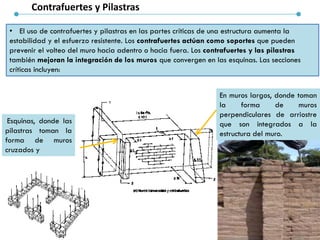Contrafuertes y Pilastras
• El uso de contrafuertes y pilastras en las partes críticas de una estructura aumenta la
estabilidad y el esfuerzo resistente. Los contrafuertes actúan como soportes que pueden
prevenir el volteo del muro hacia adentro o hacia fuera. Los contrafuertes y las pilastras
también mejoran la integración de los muros que convergen en las esquinas. Las secciones
críticas incluyen:
Esquinas, donde las
pilastras toman la
forma de muros
cruzados y
En muros largos, donde toman
la forma de muros
perpendiculares de arriostre
que son integrados a la
estructura del muro.
 