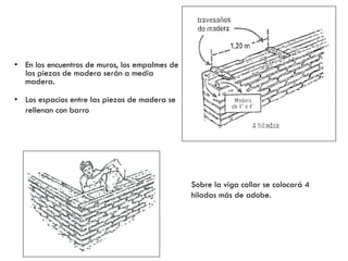 • En los encuentros de muros, los empalmes de
las piezas de madera serán a media
madera.
• Los espacios entre las piezas de madera se
rellenan con barro
Sobre la viga collar se colocará 4
hiladas más de adobe.
 