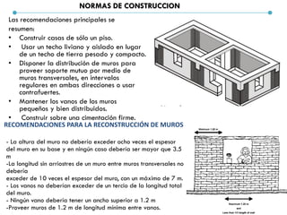 NORMAS DE CONSTRUCCION
Las recomendaciones principales se
resumen:
• Construir casas de sólo un piso.
• Usar un techo liviano y aislado en lugar
de un techo de tierra pesado y compacto.
• Disponer la distribución de muros para
proveer soporte mutuo por medio de
muros transversales, en intervalos
regulares en ambas direcciones o usar
contrafuertes.
• Mantener los vanos de los muros
pequeños y bien distribuidos.
• Construir sobre una cimentación firme.
RECOMENDACIONES PARA LA RECONSTRUCCIÓN DE MUROS
- La altura del muro no debería exceder ocho veces el espesor
del muro en su base y en ningún caso debería ser mayor que 3.5
m
-La longitud sin arriostres de un muro entre muros transversales no
debería
exceder de 10 veces el espesor del muro, con un máximo de 7 m.
- Los vanos no deberían exceder de un tercio de la longitud total
del muro.
- Ningún vano debería tener un ancho superior a 1.2 m
-Proveer muros de 1.2 m de longitud mínima entre vanos.
 