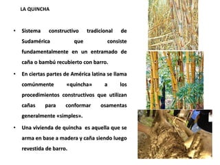 • Sistema constructivo tradicional de
Sudamérica que consiste
fundamentalmente en un entramado de
caña o bambú recubierto con barro.
• En ciertas partes de América latina se llama
comúnmente «quincha» a los
procedimientos constructivos que utilizan
cañas para conformar osamentas
generalmente «simples».
• Una vivienda de quincha es aquella que se
arma en base a madera y caña siendo luego
revestida de barro.
LA QUINCHA
 