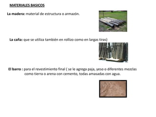 MATERIALES BASICOS
La madera: material de estructura o armazón.
La caña: que se utiliza también en rollizo como en largas tiras)
El barro : para el revestimiento final ( se le agrega paja, yeso o diferentes mezclas
como tierra o arena con cemento, todas amasadas con agua.
 