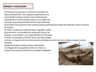 ORIGEN Y EVOLUCION:
El empleo de la quincha en el Perú se remonta a la
época prehispánica. Fue usada principalmente en la
costa donde la caña y el barro eran relativamente
abundantes y el clima propicio para su uso. Según los
cronistas la quincha prehispánica fue muy elemental.
El armazón estructural de estas construcciones prehispánicas estaba formado por ramas y troncos
de árboles
en rollizo, unidos por medio de fibras vegetales. Sobre
esta armazón. se trenzaban las cañas para formar las
paredes, y con esteras y con capas de barro se formaba
el techo. Las paredes y el techo eran muy leves debido
al clima. La mayoría de las construcciones prehispánicas eran de tierra (adobe o tapial), siendo
utilizado
mayormente para construcciones importantes.
A la llegada de los españoles al Perú en 1532, se
iniciaron las construcciones de las ciudades españolas
 