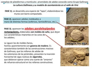 La cultura Gallinazo y su modelo de asentamiento en el valle de Virú
complejo de plataformas y montículos piramidales de adobe conocido como Grupo Gallinazo
FASE 1). se desarrolla una especie de “tapia”, elaborándose los
muros con barro compactado.
FASE 2). aparecen adobes moldeados a
mano de distintas formas (esféricos, Semiesféricos, etc.).
FASE 3). aparecen los adobes paralelepípedos
rectangulares, elaborados con moldes de caña, que dejan
sus características improntas en las caras de
los adobes;
Le siguen los de moldes llanos,
hechos aparentemente con gaveras de madera. Es
característico también de las construcciones masivas
de Gallinazo, que los rellenos de adobe de
los volúmenes de las pirámides, presenten la inserción
horizontal de vigas rústicas de algarrobo,
que debieron operar como una suerte de “amarres”
de refuerzo estructural en los rellenos constructivos.
ADOBE DE TIPO BOLA
 