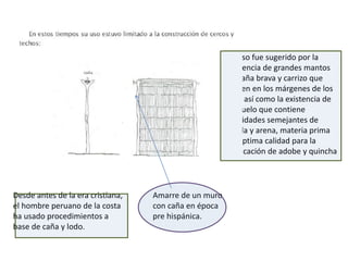 Su uso fue sugerido por la
presencia de grandes mantos
de caña brava y carrizo que
crecen en los márgenes de los
ríos, así como la existencia de
un suelo que contiene
cantidades semejantes de
arcilla y arena, materia prima
de optima calidad para la
fabricación de adobe y quincha
Amarre de un muro
con caña en época
pre hispánica.
Desde antes de la era cristiana,
el hombre peruano de la costa
ha usado procedimientos a
base de caña y lodo.
 