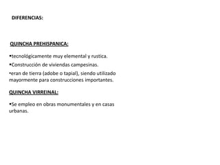 DIFERENCIAS:
QUINCHA PREHISPANICA:
QUINCHA VIRREINAL:
tecnológicamente muy elemental y rustica.
Construcción de viviendas campesinas.
Se empleo en obras monumentales y en casas
urbanas.
•eran de tierra (adobe o tapial), siendo utilizado
mayormente para construcciones importantes.
 