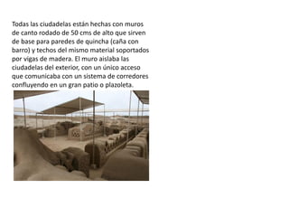 Todas las ciudadelas están hechas con muros
de canto rodado de 50 cms de alto que sirven
de base para paredes de quincha (caña con
barro) y techos del mismo material soportados
por vigas de madera. El muro aislaba las
ciudadelas del exterior, con un único acceso
que comunicaba con un sistema de corredores
confluyendo en un gran patio o plazoleta.
 