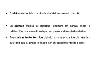 • Antisísmico debido a la elasticidad del entramado de caña.
• Su ligereza facilita su montaje, aminora las cargas sobre la
edificación y en caso de colapso no provoca demasiados daños.
• Buen aislamiento térmico debido a su elevada inercia térmica,
cualidad que es proporcionada por el recubrimiento de barro.
 