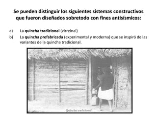 Se pueden distinguir los siguientes sistemas constructivos
que fueron diseñados sobretodo con fines antisísmicos:
a) La quincha tradicional (virreinal)
b) La quincha prefabricada (experimental y moderna) que se inspiró de las
variantes de la quincha tradicional.
 