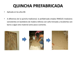 QUINCHA PREFABRICADA
• Aplicada en los años 80.
• A diferencia de la quincha tradicional, la prefabricada emplea PANELES modulares
consistentes en bastidores de madera rellenos con caña trenzada y recubiertos con
barro o algún otro material como yeso o cemento.
 
