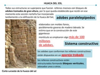 HUACA DEL SOL
Todas sus estructuras se superpone que fueron rellenos masivos con bloques de
adobes tramados de gran altura, por lo que queda establecido que recién en ese
momento esta sección norteña fue incorporada
tardíamente a la edificación de la Huaca del Sol,
Corte suroeste de la huaca del sol
elaborados con moldes llanos,
posiblemente gaveras de madera labrada. Se
estima que en la construcción de este
gigantesco
montículo se emplearon algo más de 100
millones
de adobes.
adobes paralelepípedos
Sistema constructivo
los adobes que conforman los rellenos constructivos
están dispuestos en un aparejo trabado
los rellenos constructivos están
estructurados formando bloques verticales,
adosados unos a otros.
 