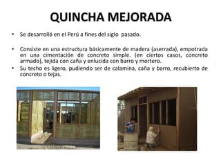 QUINCHA MEJORADA
• Se desarrolló en el Perú a fines del siglo pasado.
• Consiste en una estructura básicamente de madera (aserrada), empotrada
en una cimentación de concreto simple. (en ciertos casos, concreto
armado), tejida con caña y enlucida con barro y mortero.
• Su techo es ligero, pudiendo ser de calamina, caña y barro, recubierto de
concreto o tejas.
 
