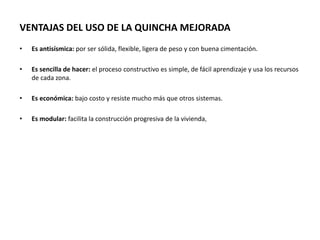 VENTAJAS DEL USO DE LA QUINCHA MEJORADA
• Es antisísmica: por ser sólida, flexible, ligera de peso y con buena cimentación.
• Es sencilla de hacer: el proceso constructivo es simple, de fácil aprendizaje y usa los recursos
de cada zona.
• Es económica: bajo costo y resiste mucho más que otros sistemas.
• Es modular: facilita la construcción progresiva de la vivienda,
 