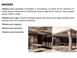 MADERA
•Madera para columnas: principales y secundarias: La altura de las columnas se
miden desde el fondo de la cimentación hasta el tope de las mismas. Estas pueden
ser de 2.90m a 3.00m
•Madera para vigas: Conviene comprar piezas que sean lo más largas posibles, para
no tener que hacer muchos empalmes.
•Madera para viguetas
•Madera para parantes
•Madera para travesaños
 
