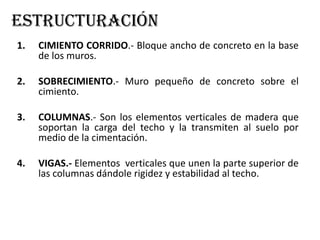 estructuración
1. CIMIENTO CORRIDO.- Bloque ancho de concreto en la base
de los muros.
2. SOBRECIMIENTO.- Muro pequeño de concreto sobre el
cimiento.
3. COLUMNAS.- Son los elementos verticales de madera que
soportan la carga del techo y la transmiten al suelo por
medio de la cimentación.
4. VIGAS.- Elementos verticales que unen la parte superior de
las columnas dándole rigidez y estabilidad al techo.
 