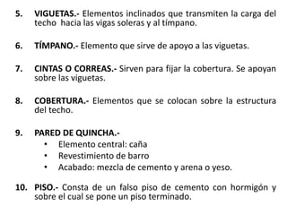5. VIGUETAS.- Elementos inclinados que transmiten la carga del
techo hacia las vigas soleras y al tímpano.
6. TÍMPANO.- Elemento que sirve de apoyo a las viguetas.
7. CINTAS O CORREAS.- Sirven para fijar la cobertura. Se apoyan
sobre las viguetas.
8. COBERTURA.- Elementos que se colocan sobre la estructura
del techo.
9. PARED DE QUINCHA.-
• Elemento central: caña
• Revestimiento de barro
• Acabado: mezcla de cemento y arena o yeso.
10. PISO.- Consta de un falso piso de cemento con hormigón y
sobre el cual se pone un piso terminado.
 