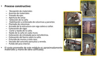 • Proceso constructivo:
– Recepción de materiales
– Acarreo de materiales
– Trazado de ejes
– Apertura de zanja
– Selección de la caña
– Habilitación y embreado de columnas y parantes
– Plantado de columnas.
– Armado de la estructura con viga solera o collar.
– Colocación de vigas
– Corte y tejido de la caña.
– Tejido de la caña en cada muro.
– Colocación de entubado para red eléctrica.
– Colocación del barro sobre la caña.
– Enlucido de muros y cielo raso.
– Vaciado del concreto para piso y vereda.
– Pulido del piso interior.
• El costo promedio de este módulo es aproximadamente $ 1 100. (incluye
materiales y mano de obra calificada).
 