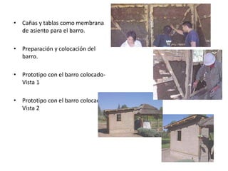 • Cañas y tablas como membrana
de asiento para el barro.
• Preparación y colocación del
barro.
• Prototipo con el barro colocado-
Vista 1
• Prototipo con el barro colocado-
Vista 2
 