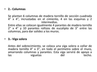• 2.- Columnas
Se plantan 6 columnas de madera tornillo de sección cuadrada
4" x 4", incrustadas en el cimiento, 4 en las esquinas y 2
intermedias.
Entre ellas se colocan igualmente 4 parantes de madera tornillo
2" x 4" y 10 parantes rollizos de eucalipto de 3" entre las
columnas, para dar solidez a los muros.
• 3.- Viga solera
Antes del sobrecimiento, se coloca una viga solera o collar de
madera tornillo 4" x 3", en todo el perímetro sobre el muro,
amarrando columnas y parantes. Esta viga servirá de apoyo a
las viguetas del techo.
 