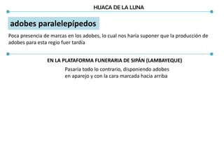 HUACA DE LA LUNA
adobes paralelepípedos
Poca presencia de marcas en los adobes, lo cual nos haría suponer que la producción de
adobes para esta regio fuer tardía
Pasaría todo lo contrario, disponiendo adobes
en aparejo y con la cara marcada hacia arriba
EN LA PLATAFORMA FUNERARIA DE SIPÁN (LAMBAYEQUE)
 
