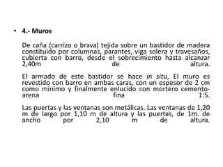 • 4.- Muros
De caña (carrizo o brava) tejida sobre un bastidor de madera
constituido por columnas, parantes, viga solera y travesaños,
cubierta con barro, desde el sobrecimiento hasta alcanzar
2,40m de altura.
El armado de este bastidor se hace in situ, El muro es
revestido con barro en ambas caras, con un espesor de 2 cm
como mínimo y finalmente enlucido con mortero cemento-
arena fina 1:5.
Las puertas y las ventanas son metálicas. Las ventanas de 1,20
m de largo por 1,10 m de altura y las puertas, de 1m. de
ancho por 2,10 m de altura.
 