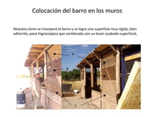 Colocación del barro en los muros
Muestra cómo se incorporó el barro y se logra una superficie muy rígida, bien
adherida, poco higroscópica que combinada con un buen acabado superficial,
 
