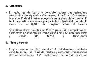 5.- Cobertura
• El techo es de barro y concreto, sobre una estructura
constituida por vigas de caña guayaquil de 4" y caña carrizo o
brava de 1" de diámetro, apoyadas en la viga solera o collar. El
techo es inclinado a una agua hacia la fachada del módulo. El
alero es de 0,80m de longitud sobre el frontis.
Se utilizan clavos simples de 4" y 6" para unir o empalmar los
elementos de madera, así como clavos de 2 ½" para fijar vigas
y cañas de techo y travesaños.
6.- Pisos y vereda
• El piso interior es de concreto 1:8 debidamente nivelado,
vaciado sobre una cama de piedras y rematado con revoque
de cemento-arena 1:2, incluyendo la vereda exterior.
 