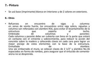 7.- Pintura
• Se usó base (imprimante) blanco en interiores y de 2 colores en exteriores.
8.- Otros
• Refuerzos en encuentro de vigas y columna:
en zonas de viento fuerte, los encuentros entre viga solera, viguetas y
columna son reforzados con alambre #16, para evitar el levantamiento de la
estructura que soporta el techo.
Embreado de columnas y parantes:
Cada columna y parante debe ser cubierto con brea en la parte que estará
en contacto con el cimiento y sobrecimiento, para reducir la acción del
concreto sobre la madera y colocando clavos en cada cara para lograr un
mejor anclaje de estos elementos con la base de la estructura.
Enmallado de alambre:
Una vez embarrado el muro, se colocan clavos de 2 1/2" y alambre No.16
espaciados en forma de rombos, para asegurar que el enlucido de cemento-
arena no se desprenda.
 
