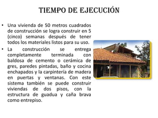 Tiempo de ejecución
• Una vivienda de 50 metros cuadrados
de construcción se logra construir en 5
(cinco) semanas después de tener
todos los materiales listos para su uso.
• La construcción se entrega
completamente terminada con
baldosa de cemento o cerámica de
gres, paredes pintadas, baño y cocina
enchapados y la carpintería de madera
en puertas y ventanas. Con este
sistema también se puede construir
viviendas de dos pisos, con la
estructura de guadua y caña brava
como entrepiso.
 
