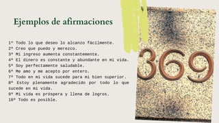 1º Todo lo que deseo lo alcanzo fácilmente.
2ª Creo que puedo y merezco.
3ª Mi ingreso aumenta constantemente.
4ª El dinero es constante y abundante en mi vida.
5ª Soy perfectamente saludable.
6ª Me amo y me acepto por entero.
7ª Todo en mi vida sucede para mi bien superior.
8ª Estoy plenamente agradecido por todo lo que
sucede en mi vida.
9ª Mi vida es próspera y llena de logros.
10ª Todo es posible.
Ejemplos de afirmaciones
 