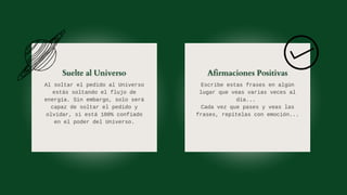 Al soltar el pedido al Universo
estás soltando el flujo de
energía. Sin embargo, solo será
capaz de soltar el pedido y
olvidar, si está 100% confiado
en el poder del Universo.
Escribe estas frases en algún
lugar que veas varias veces al
día...
Cada vez que pases y veas las
frases, repítelas con emoción...
 