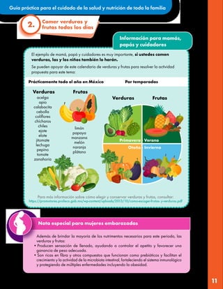 Guía práctica para el cuidado de la salud y nutrición de toda la familia
11
Información para mamás,
papás y cuidadores
El ejemplo de mamá, papá y cuidadores es muy importante, si ustedes comen
verduras, las y los niños también lo harán.
Se pueden apoyar de este calendario de verduras y frutas para resolver la actividad
propuesta para este tema:
acelga
apio
calabacita
cebolla
coliflores
chícharos
chiles
ejote
elote
jitomate
lechuga
pepino
tomate
zanahoria
Comer verduras y
frutas todos los días
2.
Además de brindar la mayoría de los nutrimentos necesarios para este periodo, las
verduras y frutas:
•Producen sensación de llenado, ayudando a controlar el apetito y favorecer una
ganancia de peso adecuada.
•Son ricas en fibra y otros compuestos que funcionan como prebióticos y facilitan el
crecimiento y la actividad de la microbiota intestinal, fortaleciendo el sistema inmunológico
y protegiendo de múltiples enfermedades incluyendo la obesidad.
Nota especial para mujeres embarazadas
limón
papaya
manzana
melón
naranja
plátano
Frutas
Verduras
Frutas
Verduras
Prácticamente todo el año en México Por temporadas
Para más información sobre cómo elegir y conservar verduras y frutas, consultar:
https://promotores.profeco.gob.mx/wp-content/uploads/2013/10/como-escoger-frutas- y-verduras.pdf
 