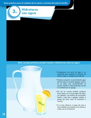 Guía práctica para el cuidado de la salud y nutrición de toda la familia
12
¿Por qué es tan importante
mantenernos hidratados siempre?
Más de la mitad de nuestro cuerpo está compuesto
por agua y por eso es tan necesaria, para que todo
lo que ocurre en él funcione adecuadamente,
incluyendo nuestro sistema de defensas y el
respiratorio.
El agua que bebemos, y también la de los
alimentos sirve para transportar las sustancias
nutritivas de la comida por nuestra sangre y que
lleguen a todas nuestras células, así como ayudar
a eliminar lo que ya no se necesita. Además, beber
el agua ayuda a regular nuestra temperatura, a
concentrarnos mejor y a disminuir el cansancio.
•Coloquemos una jarra de agua o un
recipiente poco pesado al alcance de
todas y todos, a cualquier hora del día.
•Podemos preparar ocasionalmente agua
de fruta que no necesite agregar azúcar.
Si ya están muy acostumbrados al
azúcar, intenten ir reduciendo día con día
la cantidad que se agrega.
•De vez en cuando también podemos
hacer aguas con un toque ligero de sabor,
por ejemplo, con hierbas de manzanilla,
menta u otros tés y agregar rodajas o
piezas de fruta como la manzana o
naranja.
•Si no hay refrescos ni jugos de caja ni
otras bebidas azucaradas en la alacena,
nadie cae en la tentación.
3.
Hidratarse
con agua
Lo mejor es hidratarnos solamente con
agua simple porque las bebidas azucaradas
embotelladas no tienen sustancias saludables
y por el contrario tienen muchos azúcares
añadidos que pueden generarnos más sed,
ademásdeaumentarnosdepesodesdepequeños
y posteriormente causarnos enfermedades
como la diabetes.
Esta es una nueva oportunidad para que
reeduquemos las papilas gustativas de
nuestra lengua y ¡nos encante tomar el
agua sola!
Estos consejos prácticos pueden ayudar a hidratarnos solo con agua:
Bien dicen que podríamos vivir varias semanas sin comer, ¡pero muy pocos días sin tomar agua!
 