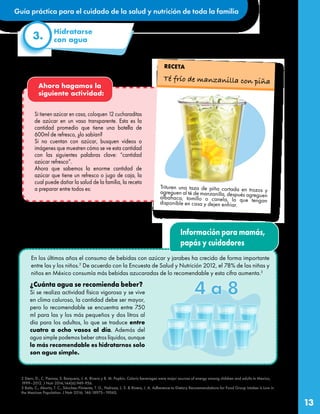 Guía práctica para el cuidado de la salud y nutrición de toda la familia
13
Hidratarse
con agua
3.
En los últimos años el consumo de bebidas con azúcar y jarabes ha crecido de forma importante
entre las y los niños.2
De acuerdo con la Encuesta de Salud y Nutrición 2012, el 78% de las niñas y
niños en México consumía más bebidas azucaradas de lo recomendable y esta cifra aumenta.3
¿Cuánta agua se recomienda beber?
Si se realiza actividad física vigorosa y se vive
en clima caluroso, la cantidad debe ser mayor,
pero lo recomendable se encuentra entre 750
ml para las y los más pequeños y dos litros al
día para los adultos, lo que se traduce entre
cuatro a ocho vasos al día. Además del
agua simple podemos beber otros líquidos, aunque
lo más recomendable es hidratarnos solo
son agua simple.
Ahora hagamos la
siguiente actividad:
Si tienen azúcar en casa, coloquen 12 cucharaditas
de azúcar en un vaso transparente. Esta es la
cantidad promedio que tiene una botella de
600ml de refresco, ¿lo sabían?
Si no cuentan con azúcar, busquen videos o
imágenes que muestren cómo se ve esta cantidad
con las siguientes palabras clave: “cantidad
azúcar refresco”.
Ahora que sabemos la enorme cantidad de
azúcar que tiene un refresco o jugo de caja, la
cual puede dañar la salud de la familia, la receta
a preparar entre todos es:
Té frío de manzanilla con piña
RECETA
2 Stern, D., C. Piernas, S. Barquera, J. A. Rivera y B. M. Popkin. Caloric beverages were major sources of energy among children and adults in Mexico,
1999–2012. J Nutr 2014;144(6):949-956.
3 Batis, C., Aburto, T. C., Sánchez-Pimienta, T. G., Pedraza, L. S. & Rivera, J. A. Adherence to Dietary Recommendations for Food Group Intakes Is Low in
the Mexican Population. J Nutr 2016; 146:1897S–1906S.
Trituren una taza de piña cortada en trozos y
agreguen al té de manzanilla, después agreguen
albahaca, tomillo o canela, lo que tengan
disponible en casa y dejen enfriar.
Información para mamás,
papás y cuidadores
 