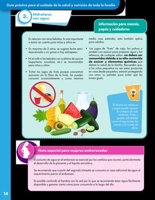 Guía práctica para el cuidado de la salud y nutrición de toda la familia
14
El consumo de agua en el embarazo es esencial por los cambios que ocurren, particularmente
el desarrollo de la placenta y el líquido amniótico.
Se recomienda que a partir del segundo trimestre se consuma un vaso adicional de agua al
requerimiento previo al embarazo.
Es posible confundir el hambre con la sed por lo que se recomienda tener agua fácilmente
disponible y generar cierta rutina para consumirla a lo largo del día.
Información para mamás,
papás y cuidadores
En relación con otras bebidas, lo más importante
a tomar en cuenta para niñas y niños es:
• En mayores de 2 años, se sugiere leche semi-
descremada o sin grasa si hay sobrepeso.
• Ni el café ni las bebidas con sustitutos de azúcar
(aspartame, sucralosa, etc.) se recomiendan
para niñas y niños.
• Evitar los jugos de fruta porque concentran
azúcares sin la fibra de la fruta. Se pueden
consumir ocasionalmente y como máximo
medio vaso estándar, esto también aplica
para adultos.
• Los jugos de “fruta” de caja, los polvos o
jarabes con azúcar para preparar agua y los
refrescos, de cualquier sabor, no deben ser
consumidos debido a su alto contenido
de azúcar y elementos químicos que
dañan la salud de la familia. Recuerden que,
si los niños pequeños no ven estos productos
en casa desde pequeños, estarán protegiendo
con amor su paladar para evitar que les
tomen gusto.
El ahorro en refrescos
y jugos puede apoyar
la compra de más
verduras, frutas y
grasas saludables
como el aguacate, las
nueces y el aceite de
oliva.
Hidratarse
con agua
3.
Nota especial para mujeres embarazadas
 